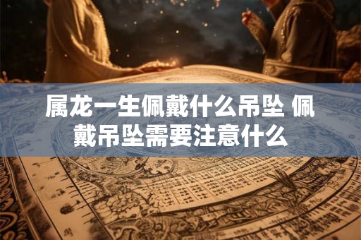 属龙一生佩戴什么吊坠 佩戴吊坠需要注意什么