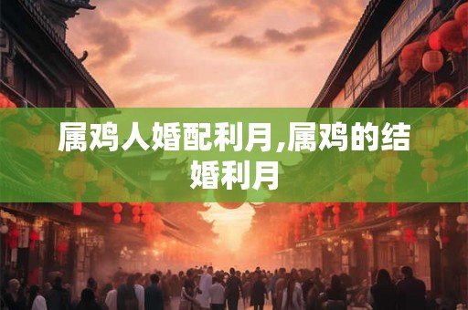 属鸡人婚配利月,属鸡的结婚利月 属鸡人婚配利月,属鸡的结婚利月