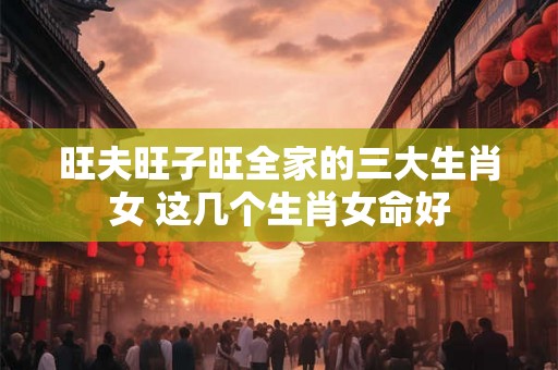 旺夫旺子旺全家的三大生肖女 这几个生肖女命好 旺夫旺子旺全家的三大生肖女 这几个生肖女命好