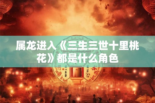 属龙进入《三生三世十里桃花》都是什么角色