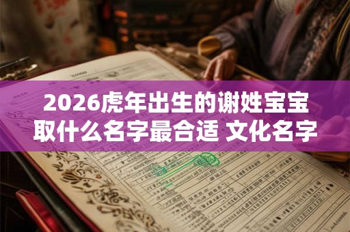2026虎年出生的谢姓宝宝取什么名字最合适 文化名字参考 2026虎年出生的谢姓宝宝取什么名字最合适 文化名字参考