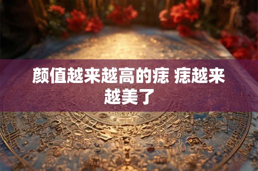 颜值越来越高的痣 痣越来越美了 颜值越来越高的痣 痣越来越美了