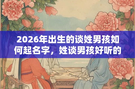 2026年出生的谈姓男孩如何起名字，姓谈男孩好听的名字