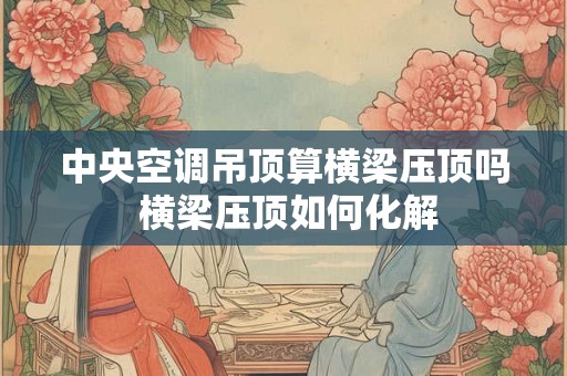 中央空调吊顶算横梁压顶吗 横梁压顶如何化解 中央空调吊顶算横梁压顶吗 横梁压顶如何化解