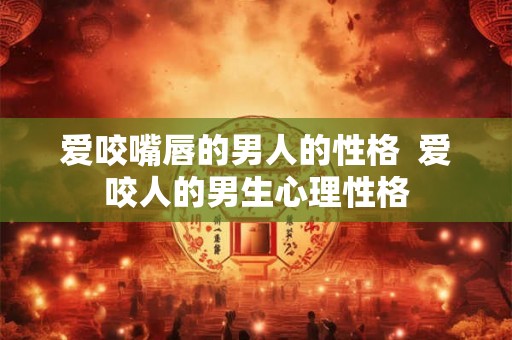 爱咬嘴唇的男人的性格 爱咬人的男生心理性格 爱咬嘴唇的男人的性格 爱咬人的男生心理性格