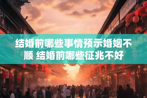 结婚前哪些事情预示婚姻不顺 结婚前哪些征兆不好