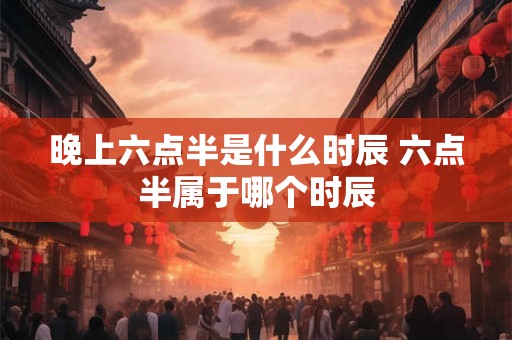 晚上六点半是什么时辰 六点半属于哪个时辰
