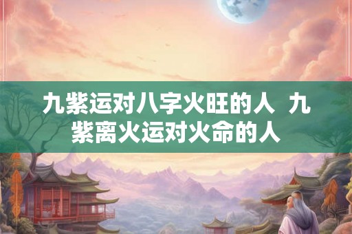 九紫运对八字火旺的人  九紫离火运对火命的人