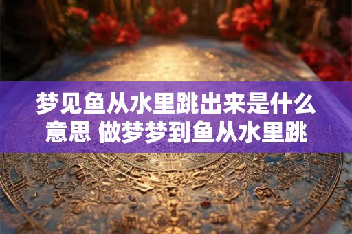 梦见鱼从水里跳出来是什么意思 做梦梦到鱼从水里跳出来好不好