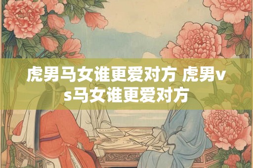 虎男马女谁更爱对方 虎男vs马女谁更爱对方
