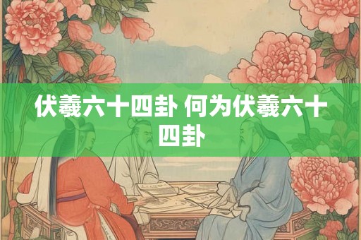 伏羲六十四卦 何为伏羲六十四卦