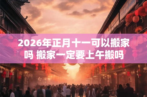 2026年正月十一可以搬家吗 搬家一定要上午搬吗
