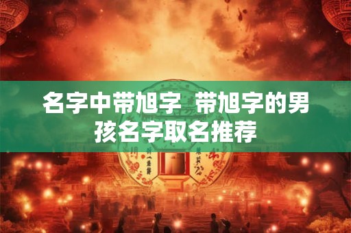 名字中带旭字 带旭字的男孩名字取名推荐 名字中带旭字 带旭字的男孩名字取名推荐