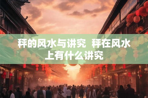 秤的风水与讲究 秤在风水上有什么讲究 秤的风水与讲究 秤在风水上有什么讲究