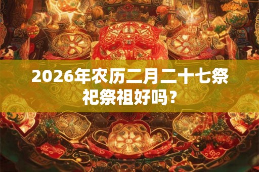 2026年农历二月二十七祭祀祭祖好吗? 2026年农历二月二十七祭祀祭祖好吗?