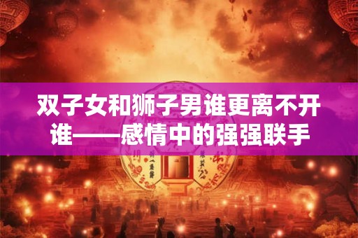 双子女和狮子男谁更离不开谁——感情中的强强联手