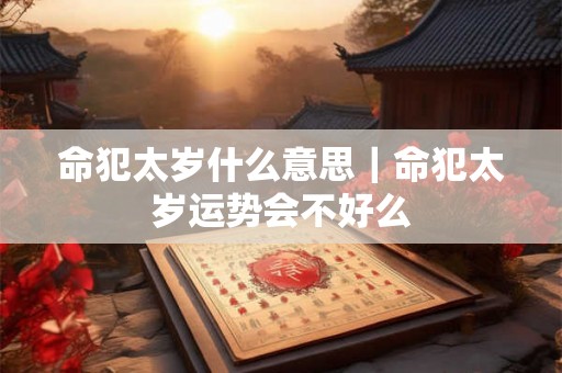 命犯太岁什么意思｜命犯太岁运势会不好么