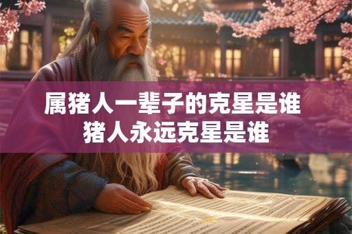 属猪人一辈子的克星是谁 猪人永远克星是谁 属猪人一辈子的克星是谁 猪人永远克星是谁