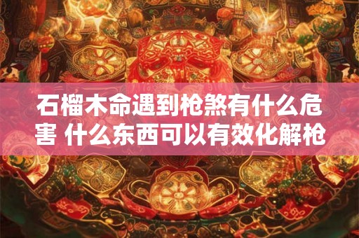 石榴木命遇到枪煞有什么危害 什么东西可以有效化解枪煞