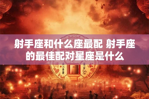 射手座和什么座最配 射手座的最佳配对星座是什么 射手座和什么座最配 射手座的最佳配对星座是什么