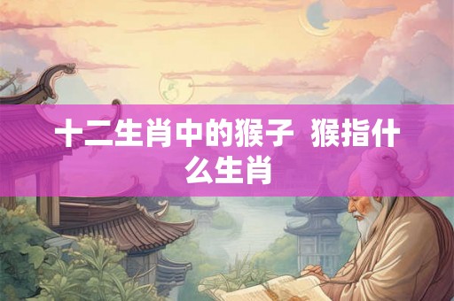 十二生肖中的猴子  猴指什么生肖
