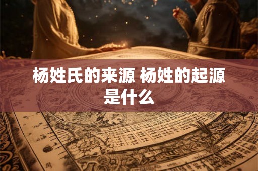 杨姓氏的来源 杨姓的起源是什么 杨姓氏的来源 杨姓的起源是什么