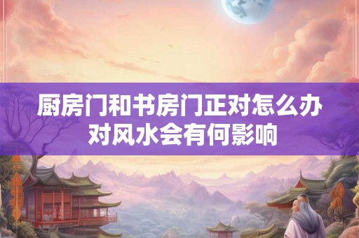 厨房门和书房门正对怎么办 对风水会有何影响