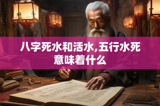 八字死水和活水,五行水死意味着什么 八字死水和活水,五行水死意味着什么