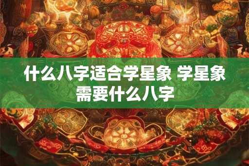 什么八字适合学星象 学星象需要什么八字