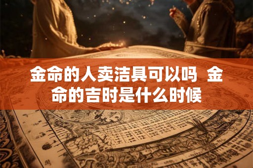 金命的人卖洁具可以吗 金命的吉时是什么时候 金命的人卖洁具可以吗 金命的吉时是什么时候