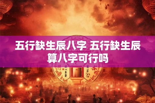 五行缺生辰八字 五行缺生辰算八字可行吗 五行缺生辰八字 五行缺生辰算八字可行吗