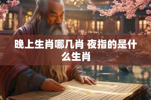 晚上生肖哪几肖 夜指的是什么生肖 晚上生肖哪几肖 夜指的是什么生肖