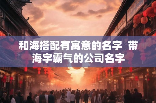 和海搭配有寓意的名字  带海字霸气的公司名字