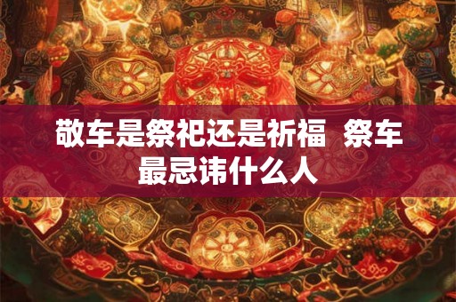 敬车是祭祀还是祈福 祭车最忌讳什么人 敬车是祭祀还是祈福 祭车最忌讳什么人