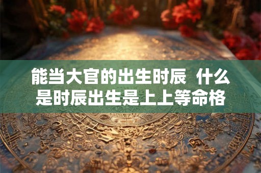 能当大官的出生时辰  什么是时辰出生是上上等命格