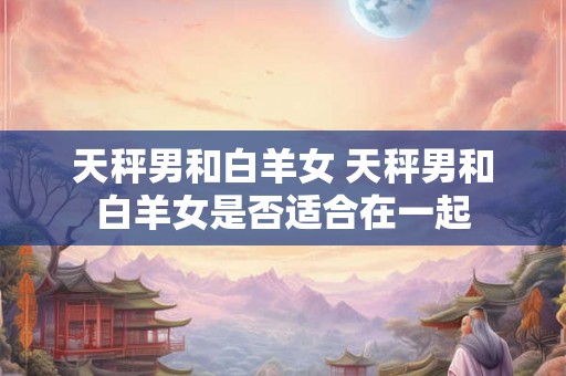 天秤男和白羊女 天秤男和白羊女是否适合在一起 天秤男和白羊女 天秤男和白羊女是否适合在一起