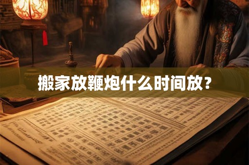 搬家放鞭炮什么时间放？