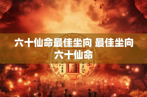 六十仙命最佳坐向 最佳坐向六十仙命