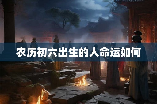 农历初六出生的人命运如何 农历初六出生的人命运如何