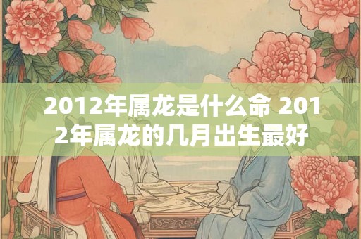 2012年属龙是什么命 2012年属龙的几月出生最好