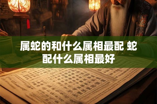 属蛇的和什么属相最配 蛇配什么属相最好