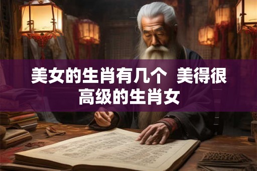 美女的生肖有几个 美得很高级的生肖女 美女的生肖有几个 美得很高级的生肖女