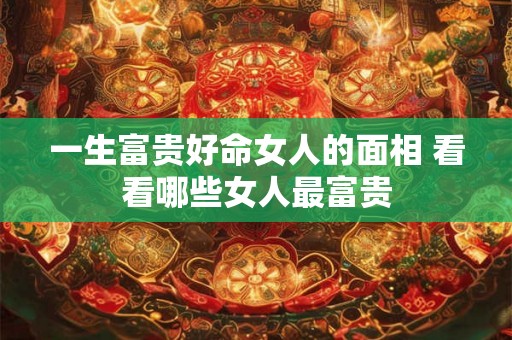 一生富贵好命女人的面相 看看哪些女人最富贵 一生富贵好命女人的面相 看看哪些女人最富贵