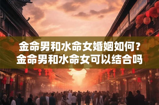 金命男和水命女婚姻如何？金命男和水命女可以结合吗？