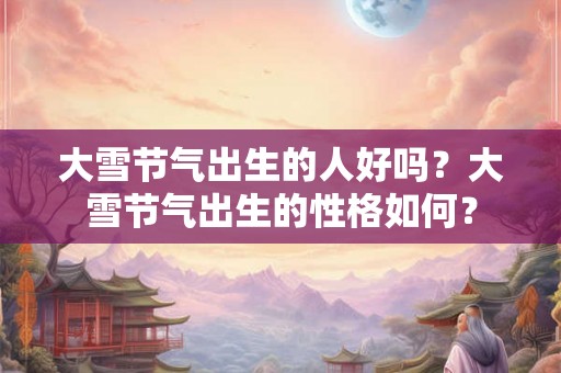 大雪节气出生的人好吗？大雪节气出生的性格如何？