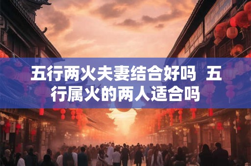 五行两火夫妻结合好吗  五行属火的两人适合吗