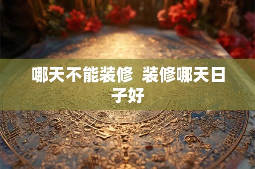哪天不能装修 装修哪天日子好 哪天不能装修 装修哪天日子好