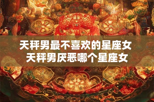 天秤男最不喜欢的星座女 天秤男厌恶哪个星座女
