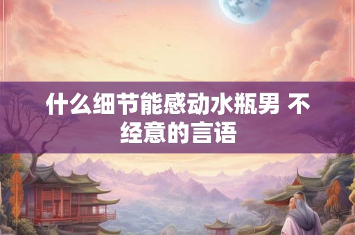什么细节能感动水瓶男 不经意的言语 什么细节能感动水瓶男 不经意的言语