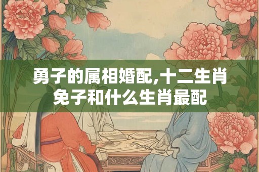 勇子的属相婚配,十二生肖免子和什么生肖最配